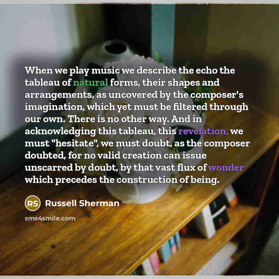 “When we play music we describe the echo the tableau of natural forms, their shapes and arrangements, as uncovered by the composer's imagination, which yet must be filtered through our own. There is no other way. And in acknowledging this tableau, this revelation, we must "hesitate", we must doubt…” quote by Russell Sherman