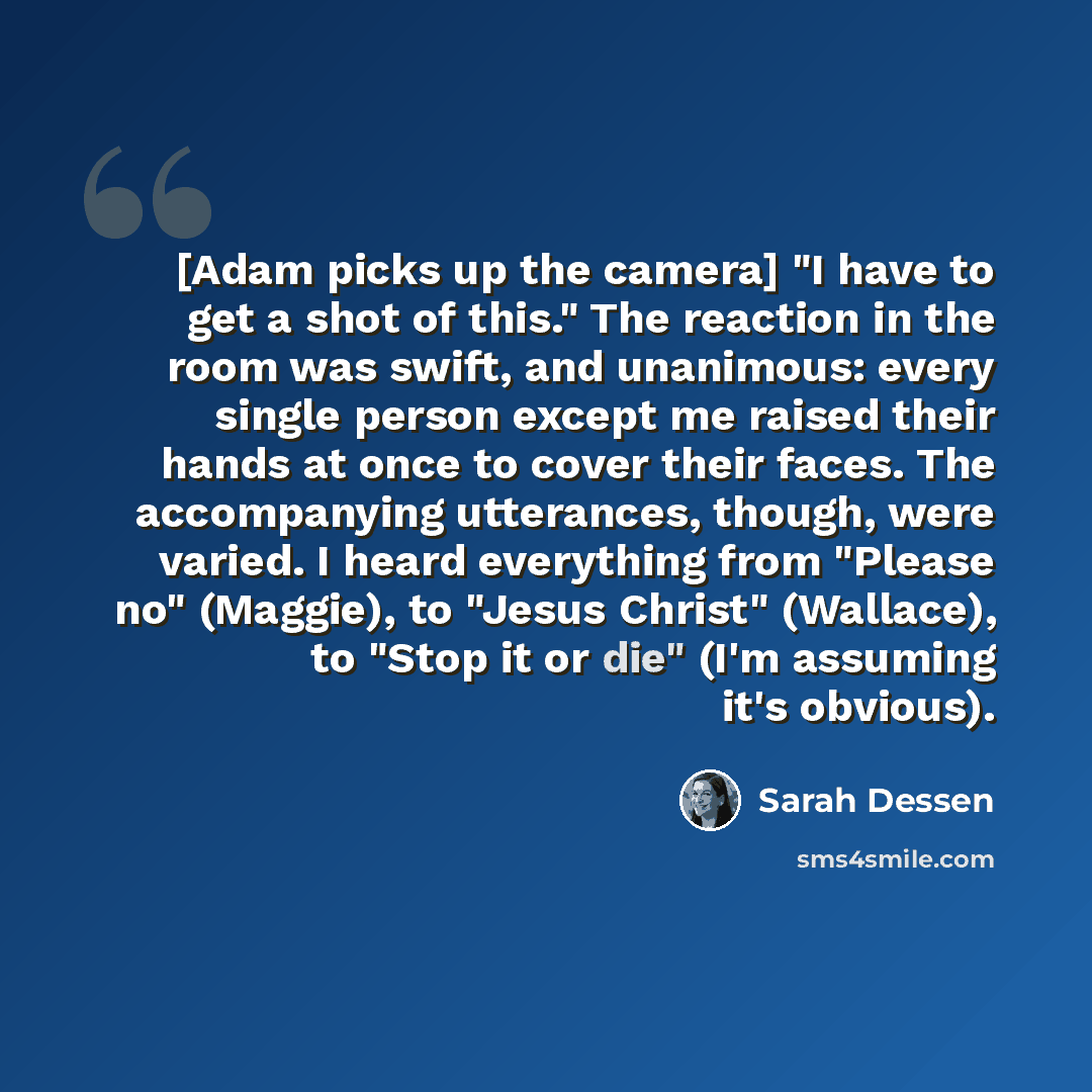 “[Adam picks up the camera] "I have to get a shot of this." The reaction in the room was swift, and unanimous: every single person except me raised their hands at once to cover their faces. The accompanying utterances, though, were varied. I heard everything from "Please no" (Maggie), to "Jesus…” quote by Sarah Dessen