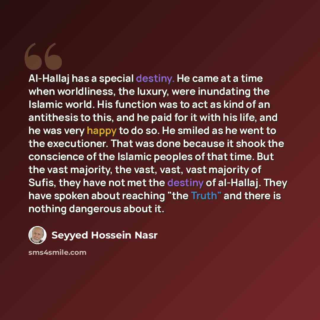 “Al-Hallaj has a special destiny. He came at a time when worldliness, the luxury, were inundating the Islamic world. His function was to act as kind of an antithesis to this, and he paid for it with his life, and he was very happy to do so. He smiled as he went to the executioner. That was done…” quote by Seyyed Hossein Nasr