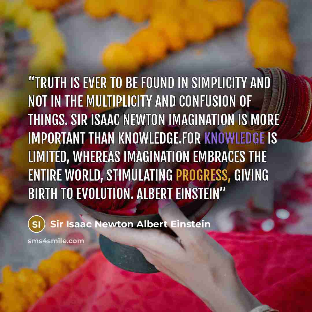 “Truth is ever to be found in simplicity and not in the multiplicity and confusion of things. Sir Isaac Newton Imagination is more important than knowledge.For knowledge is limited, whereas imagination embraces the entire world, stimulating progress, giving birth to evolution. Albert Einstein” quote by Sir Isaac Newton Albert Einstein