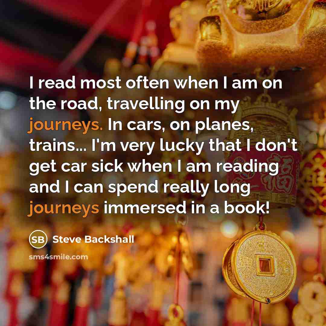 “I read most often when I am on the road, travelling on my journeys. In cars, on planes, trains... I'm very lucky that I don't get car sick when I am reading and I can spend really long journeys immersed in a book!” quote by Steve Backshall