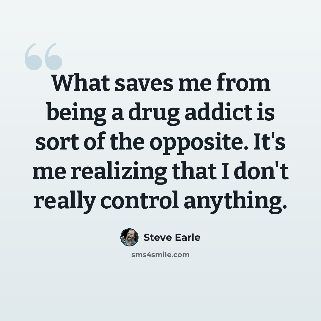 “What saves me from being a drug addict is sort of the opposite. It's me realizing that I don't really control anything.” quote by Steve Earle