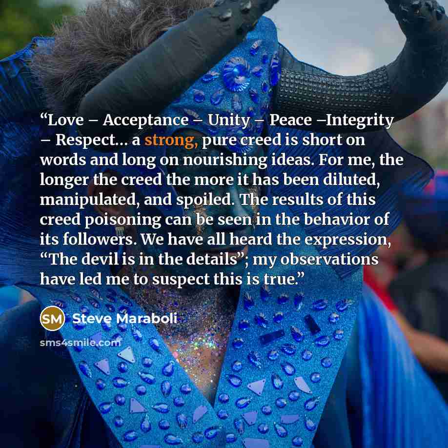 “Love – Acceptance – Unity – Peace –Integrity – Respect… a strong, pure creed is short on words and long on nourishing ideas. For me, the longer the creed the more it has been diluted, manipulated, and spoiled. The results of this creed poisoning can be seen in the behavior of its followers. We…” quote by Steve Maraboli