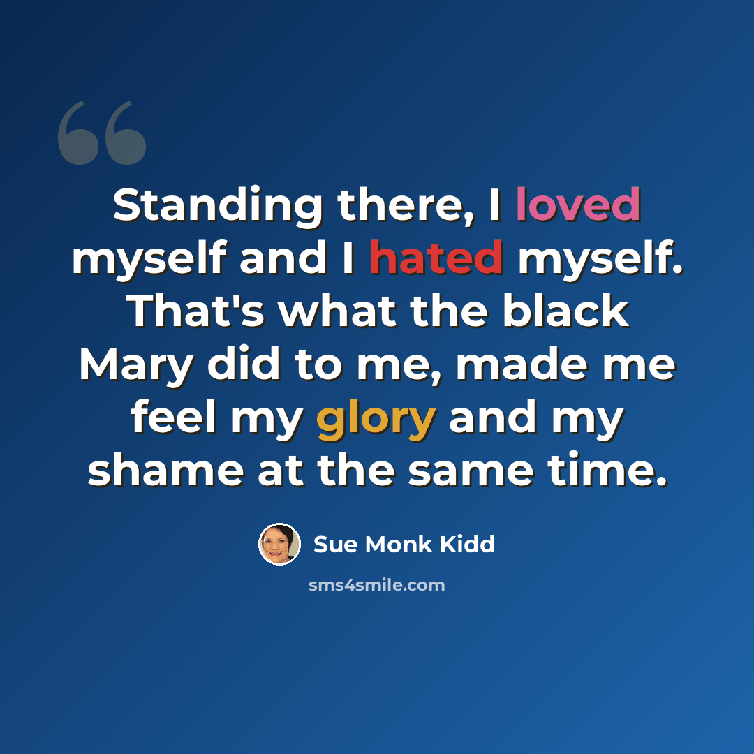 “Standing there, I loved myself and I hated myself. That's what the black Mary did to me, made me feel my glory and my shame at the same time.” quote by Sue Monk Kidd
