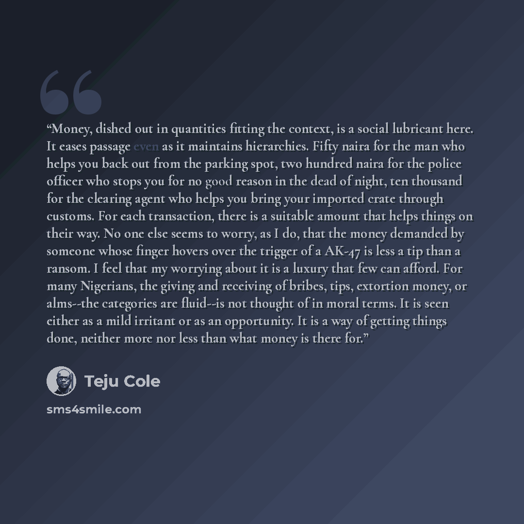 “Money, dished out in quantities fitting the context, is a social lubricant here. It eases passage even as it maintains hierarchies. Fifty naira for the man who helps you back out from the parking spot, two hundred naira for the police officer who stops you for no good reason in the dead of night…” quote by Teju Cole