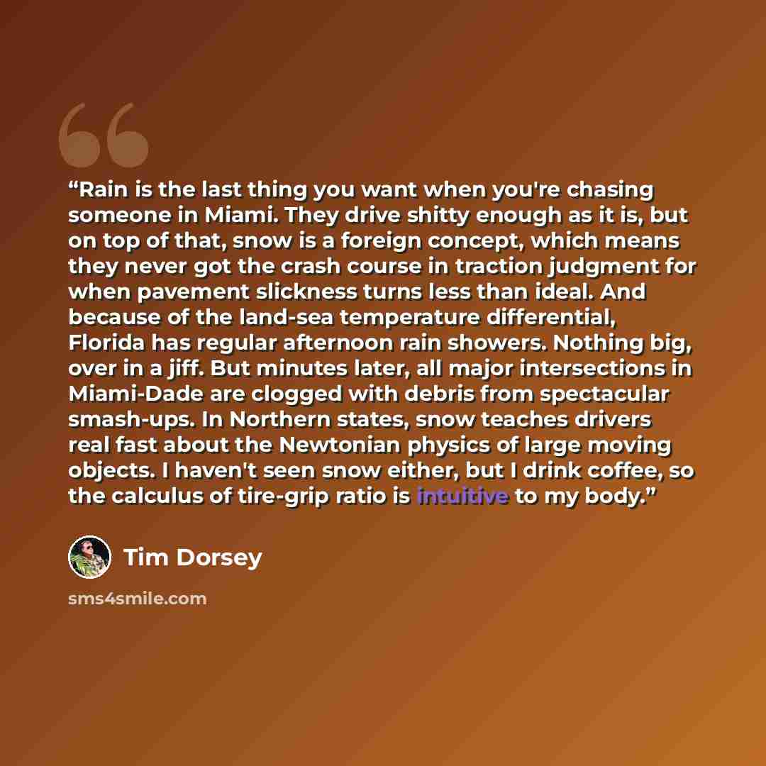 “Rain is the last thing you want when you're chasing someone in Miami. They drive shitty enough as it is, but on top of that, snow is a foreign concept, which means they never got the crash course in traction judgment for when pavement slickness turns less than ideal. And because of the land-sea…” quote by Tim Dorsey