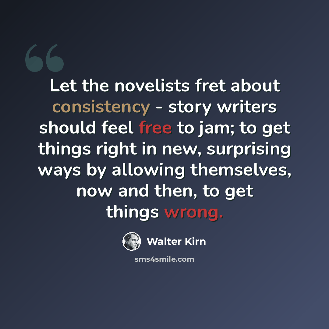 “Let the novelists fret about consistency - story writers should feel free to jam; to get things right in new, surprising ways by allowing themselves, now and then, to get things wrong.” quote by Walter Kirn