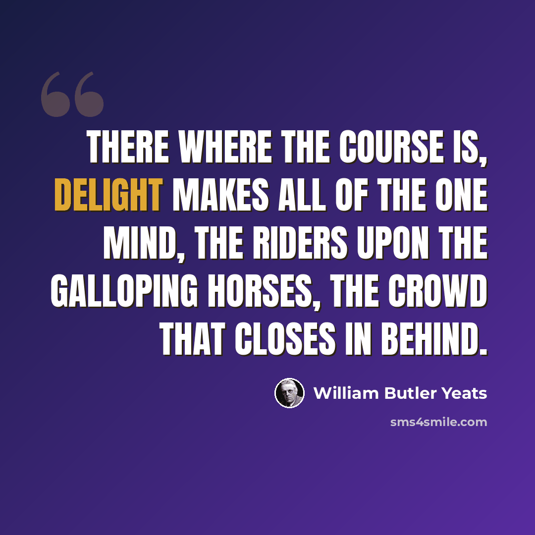 “There where the course is, Delight makes all of the one mind, The riders upon the galloping horses, The crowd that closes in behind.” quote by William Butler Yeats