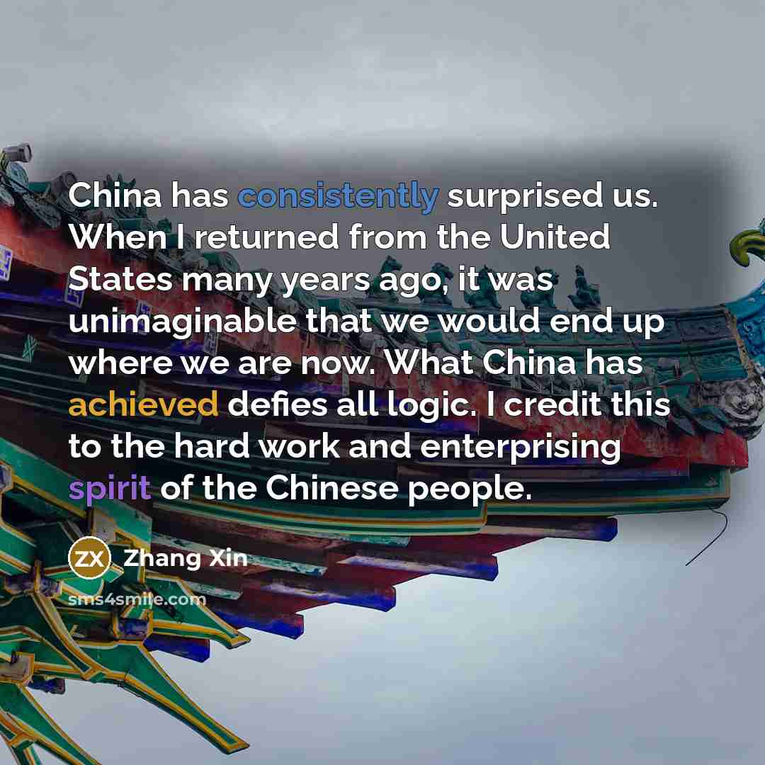 “China has consistently surprised us. When I returned from the United States many years ago, it was unimaginable that we would end up where we are now. What China has achieved defies all logic. I credit this to the hard work and enterprising spirit of the Chinese people.” quote by Zhang Xin