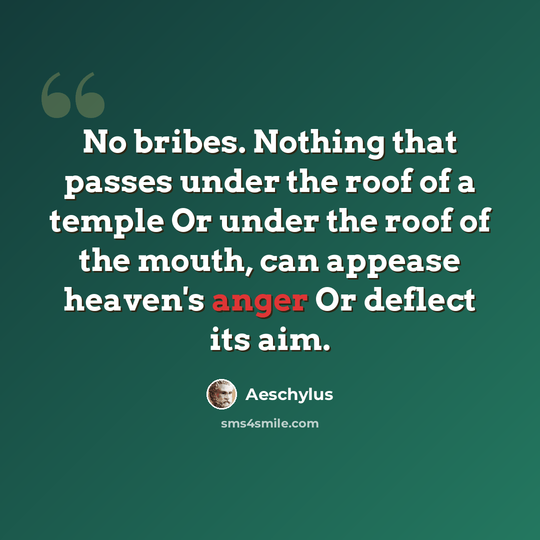 “No bribes. Nothing that passes under the roof of a temple Or under the roof of the mouth, can appease heaven's anger Or deflect its aim.” quote by Aeschylus