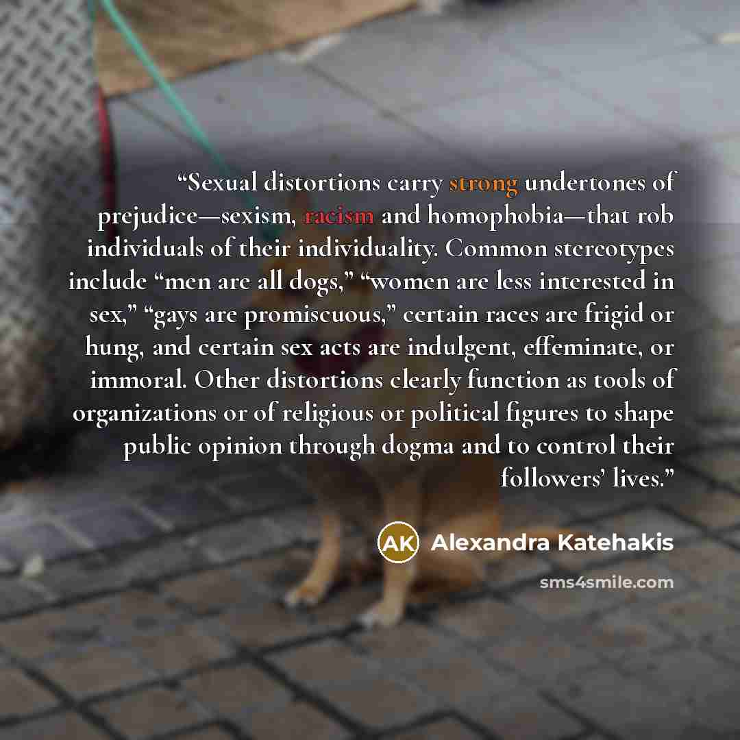 “Sexual distortions carry strong undertones of prejudice—sexism, racism and homophobia—that rob individuals of their individuality. Common stereotypes include “men are all dogs,” “women are less interested in sex,” “gays are promiscuous,” certain races are frigid or hung, and certain sex acts are…” quote by Alexandra Katehakis