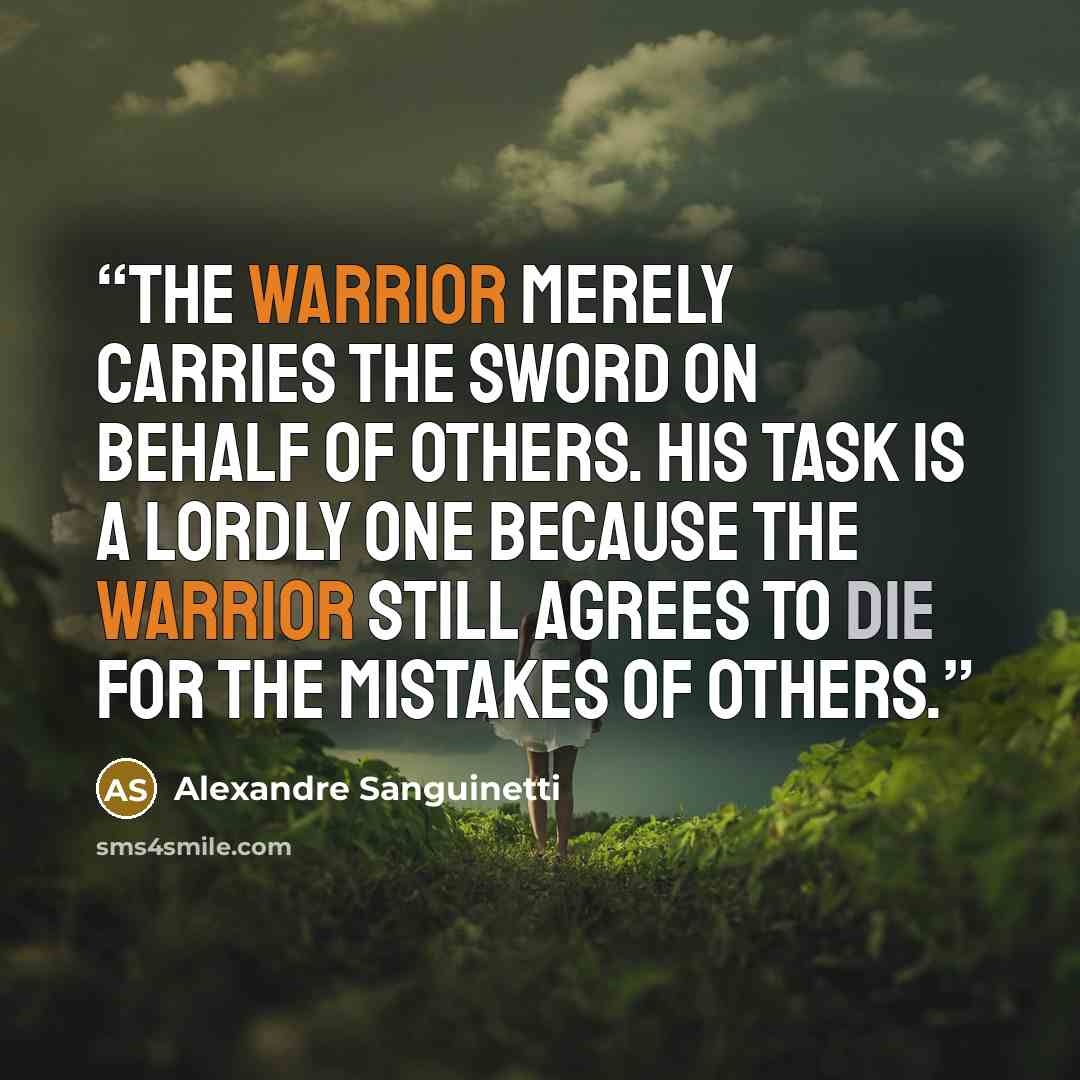 “The warrior merely carries the sword on behalf of others. His task is a lordly one because the warrior still agrees to die for the mistakes of others.” quote by Alexandre Sanguinetti