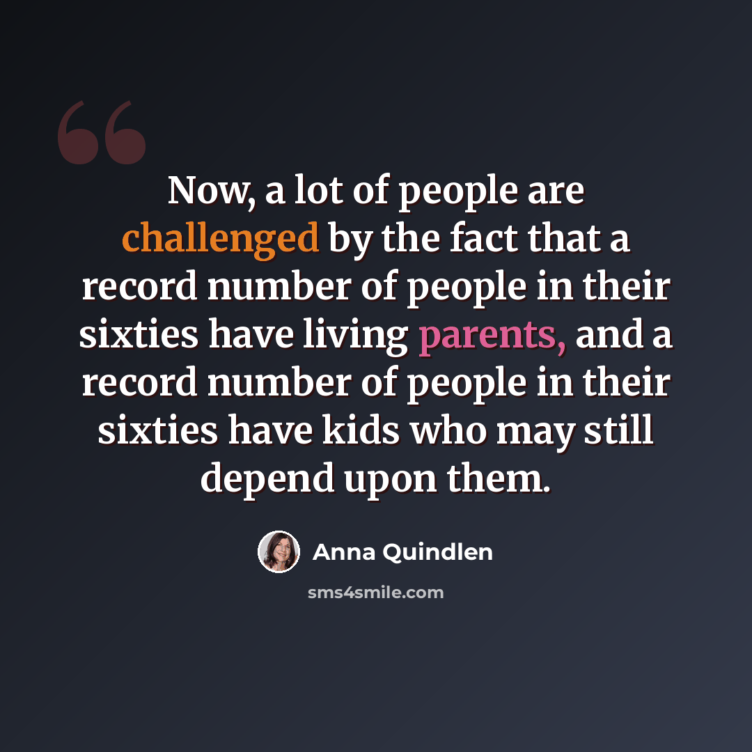 “Now, a lot of people are challenged by the fact that a record number of people in their sixties have living parents, and a record number of people in their sixties have kids who may still depend upon them.” quote by Anna Quindlen