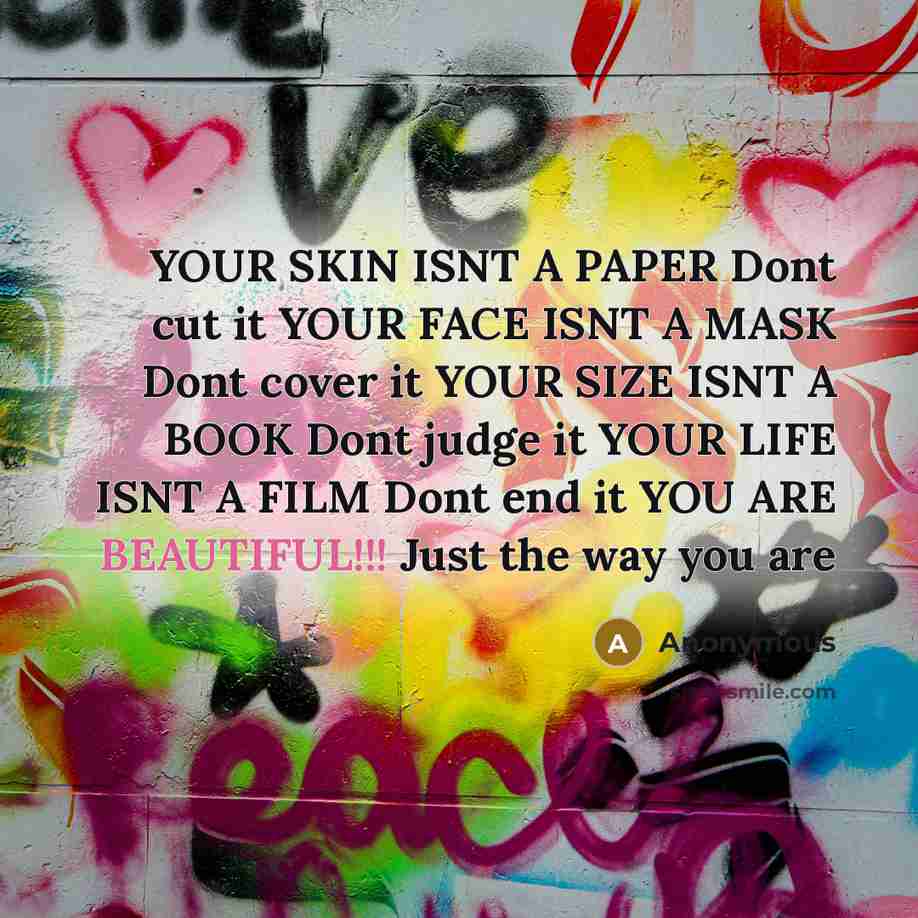 “YOUR SKIN ISNT A PAPER Dont cut it YOUR FACE ISNT A MASK Dont cover it YOUR SIZE ISNT A BOOK Dont judge it YOUR LIFE ISNT A FILM Dont end it YOU ARE BEAUTIFUL!!! Just the way you are” quote by Anonymous