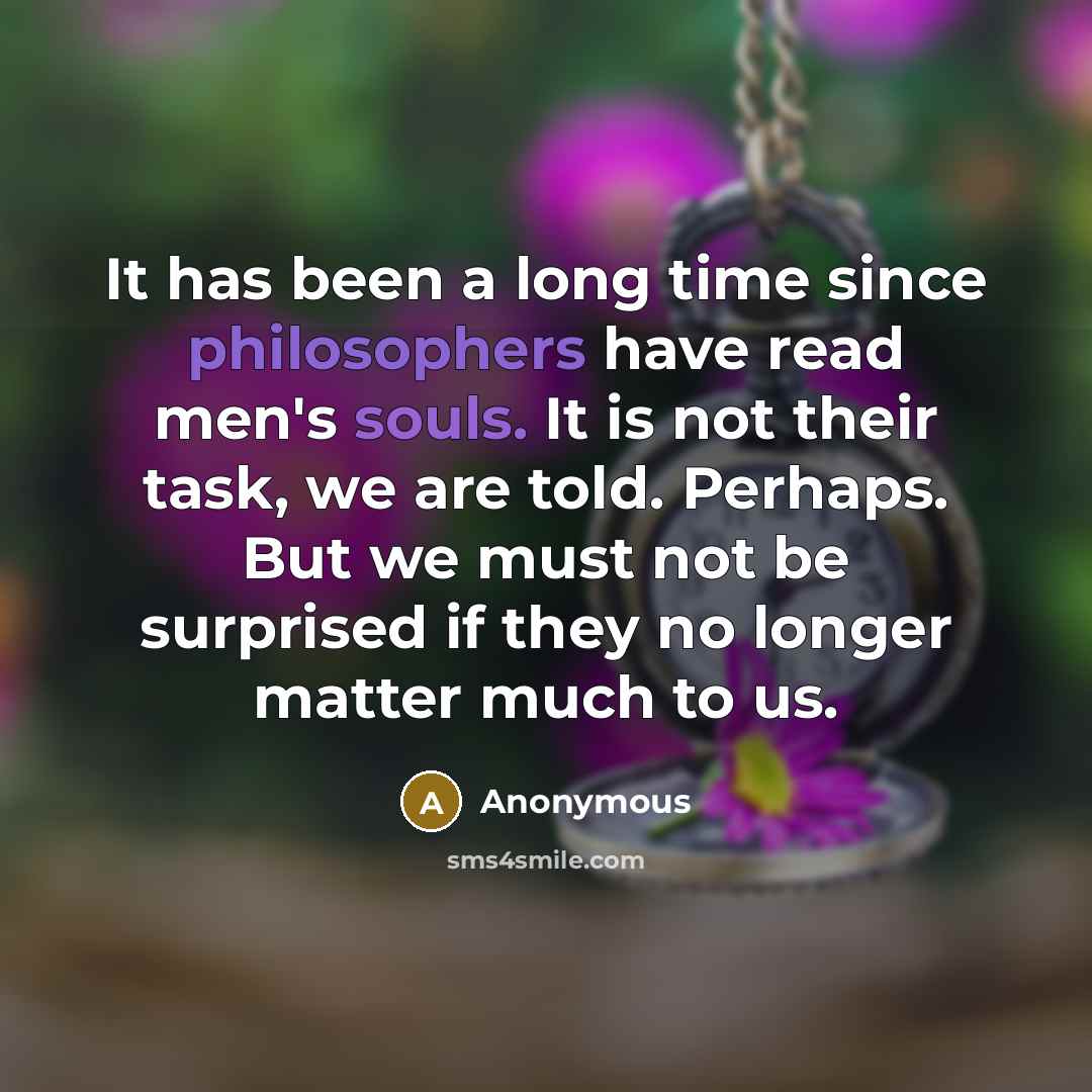 “It has been a long time since philosophers have read men's souls. It is not their task, we are told. Perhaps. But we must not be surprised if they no longer matter much to us.” quote by Anonymous