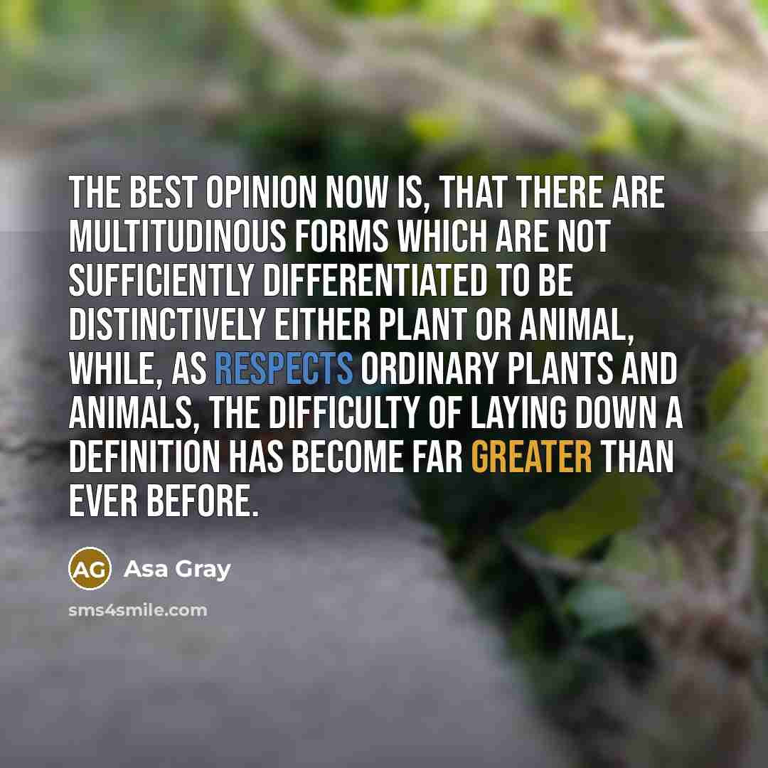 “The best opinion now is, that there are multitudinous forms which are not sufficiently differentiated to be distinctively either plant or animal, while, as respects ordinary plants and animals, the difficulty of laying down a definition has become far greater than ever before.” quote by Asa Gray