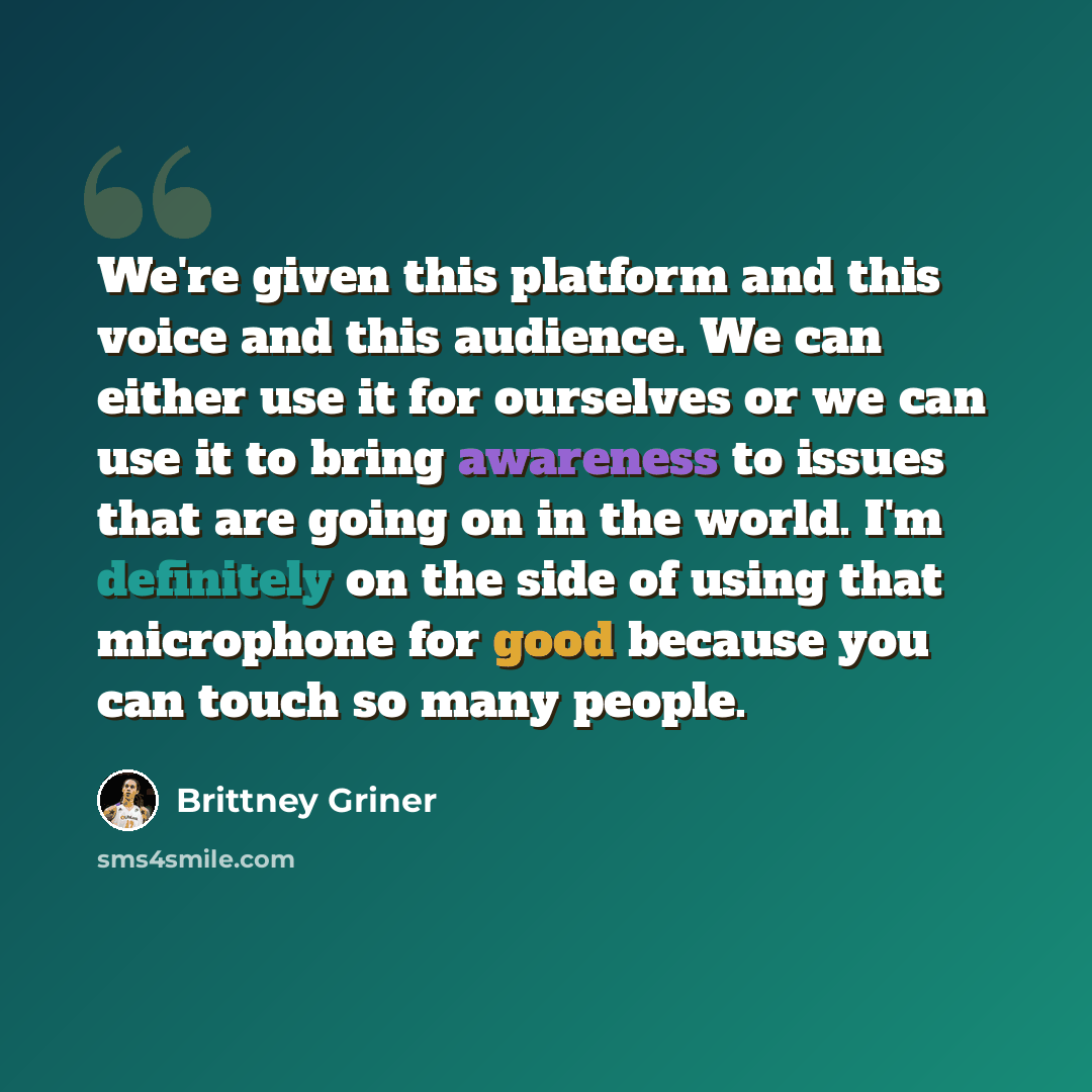 “We're given this platform and this voice and this audience. We can either use it for ourselves or we can use it to bring awareness to issues that are going on in the world. I'm definitely on the side of using that microphone for good because you can touch so many people.” quote by Brittney Griner