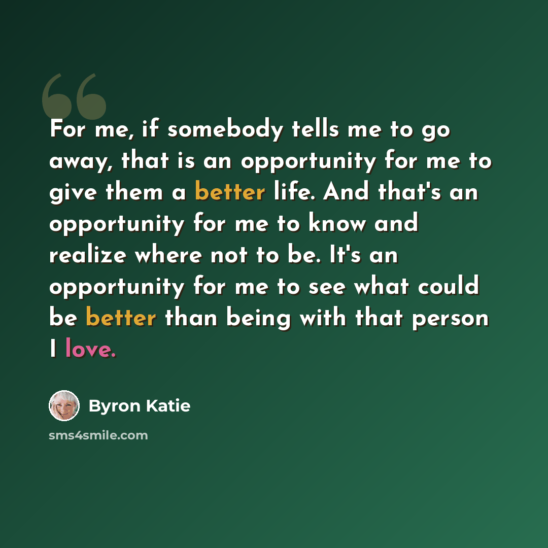 “For me, if somebody tells me to go away, that is an opportunity for me to give them a better life. And that's an opportunity for me to know and realize where not to be. It's an opportunity for me to see what could be better than being with that person I love.” quote by Byron Katie