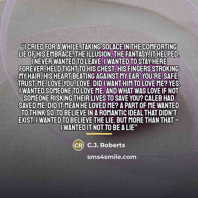 “I cried for a while, taking solace in the comforting lie of his embrace. The illusion, the fantasy, it helped. I never wanted to leave. I wanted to stay here forever, held tight to his chest, his fingers stroking my hair, his heart beating against my ear: you’re-safe, trust-me, love-you. Love. Did…” quote by C.J. Roberts
