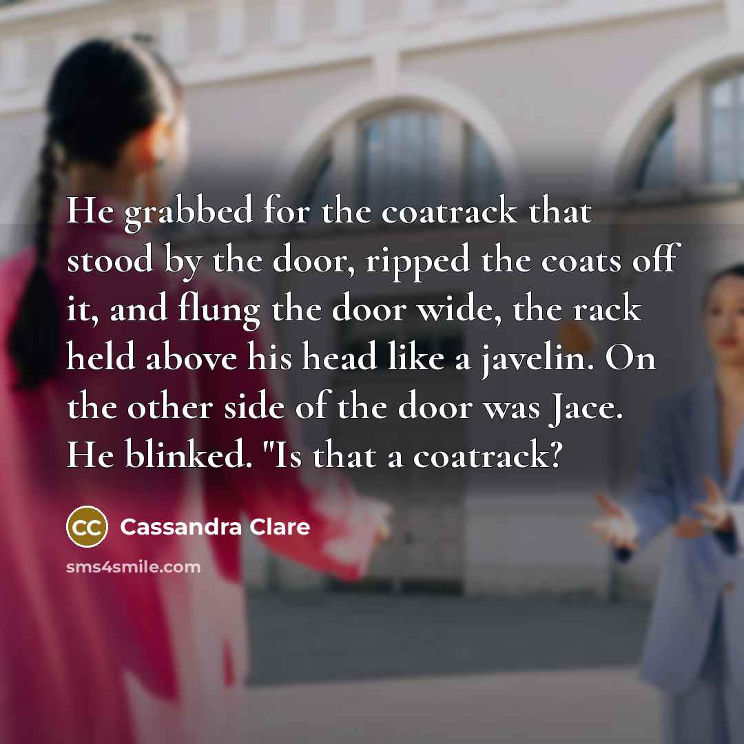 “He grabbed for the coatrack that stood by the door, ripped the coats off it, and flung the door wide, the rack held above his head like a javelin. On the other side of the door was Jace. He blinked. "Is that a coatrack?” quote by Cassandra Clare