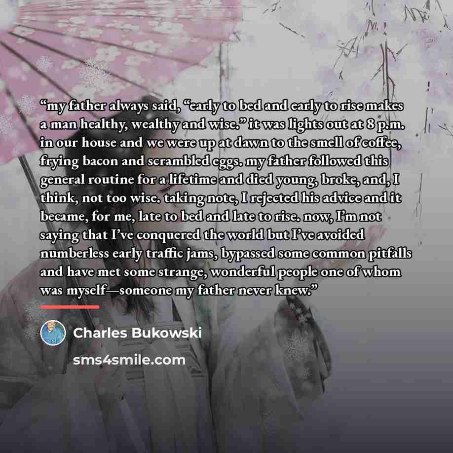 “my father always said, “early to bed and early to rise makes a man healthy, wealthy and wise.” it was lights out at 8 p.m. in our house and we were up at dawn to the smell of coffee, frying bacon and scrambled eggs. my father followed this general routine for a lifetime and died young, broke, and…” quote by Charles Bukowski