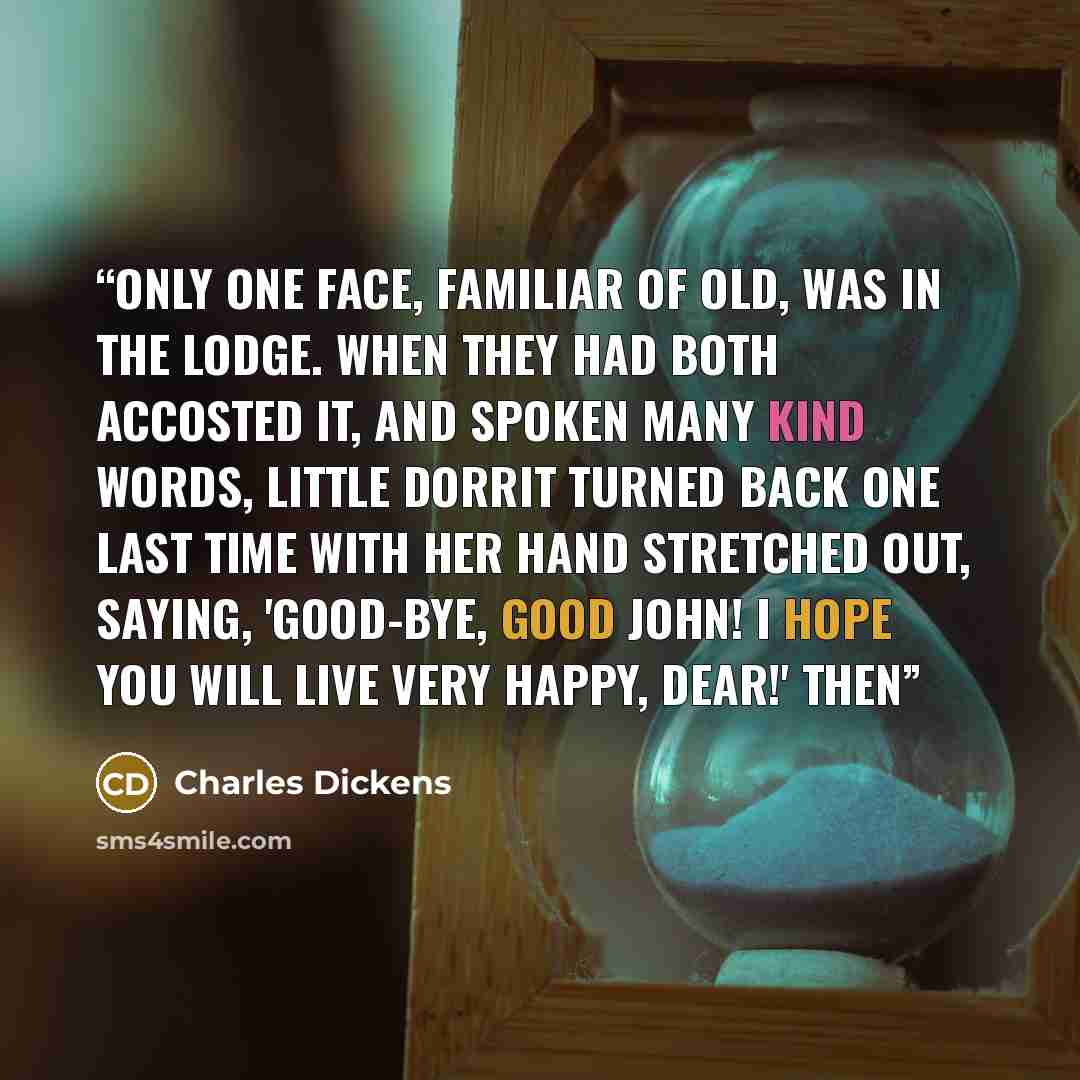 “Only one face, familiar of old, was in the Lodge. When they had both accosted it, and spoken many kind words, Little Dorrit turned back one last time with her hand stretched out, saying, 'Good-bye, good John! I hope you will live very happy, dear!' Then” quote by Charles Dickens