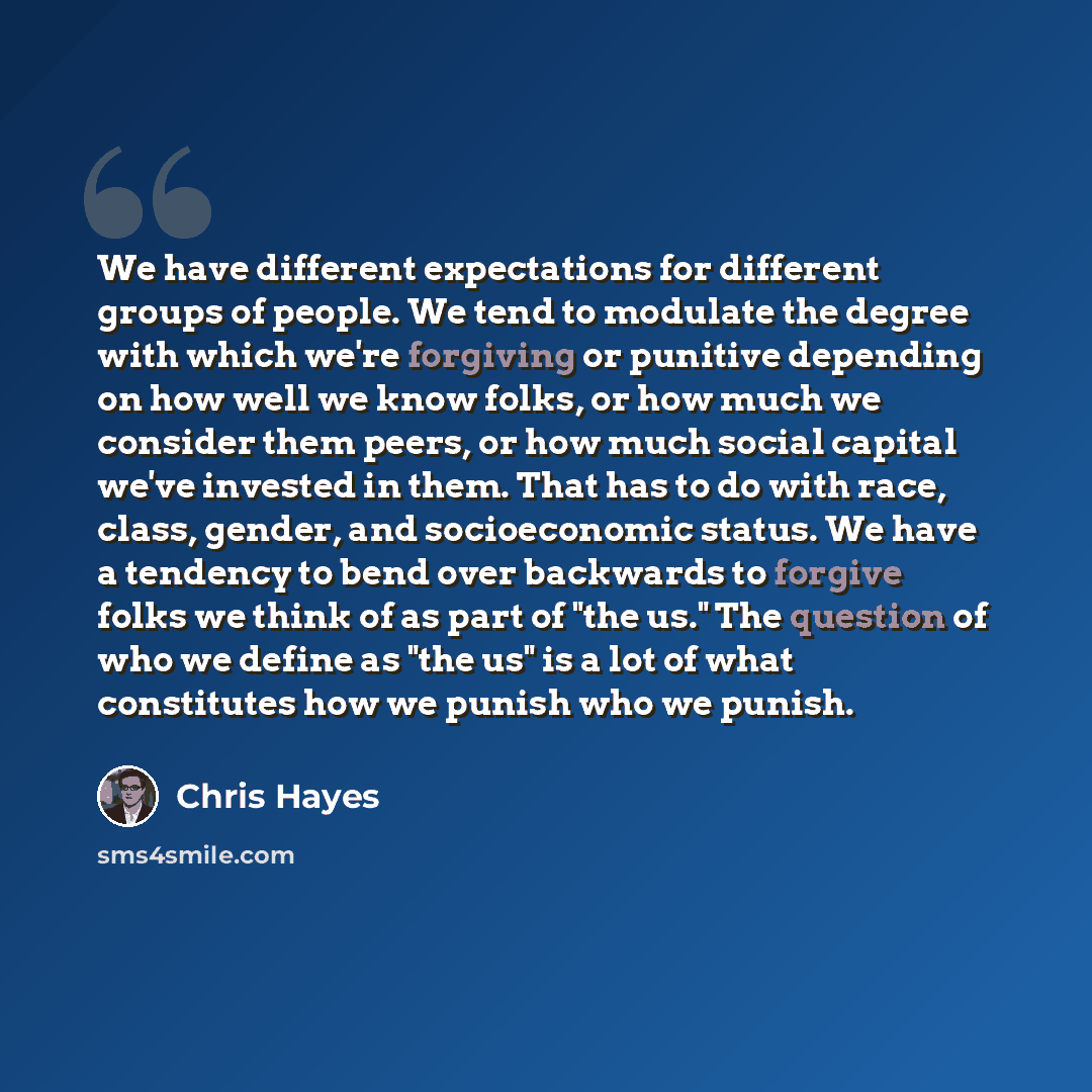 “We have different expectations for different groups of people. We tend to modulate the degree with which we're forgiving or punitive depending on how well we know folks, or how much we consider them peers, or how much social capital we've invested in them. That has to do with race, class, gender…” quote by Chris Hayes