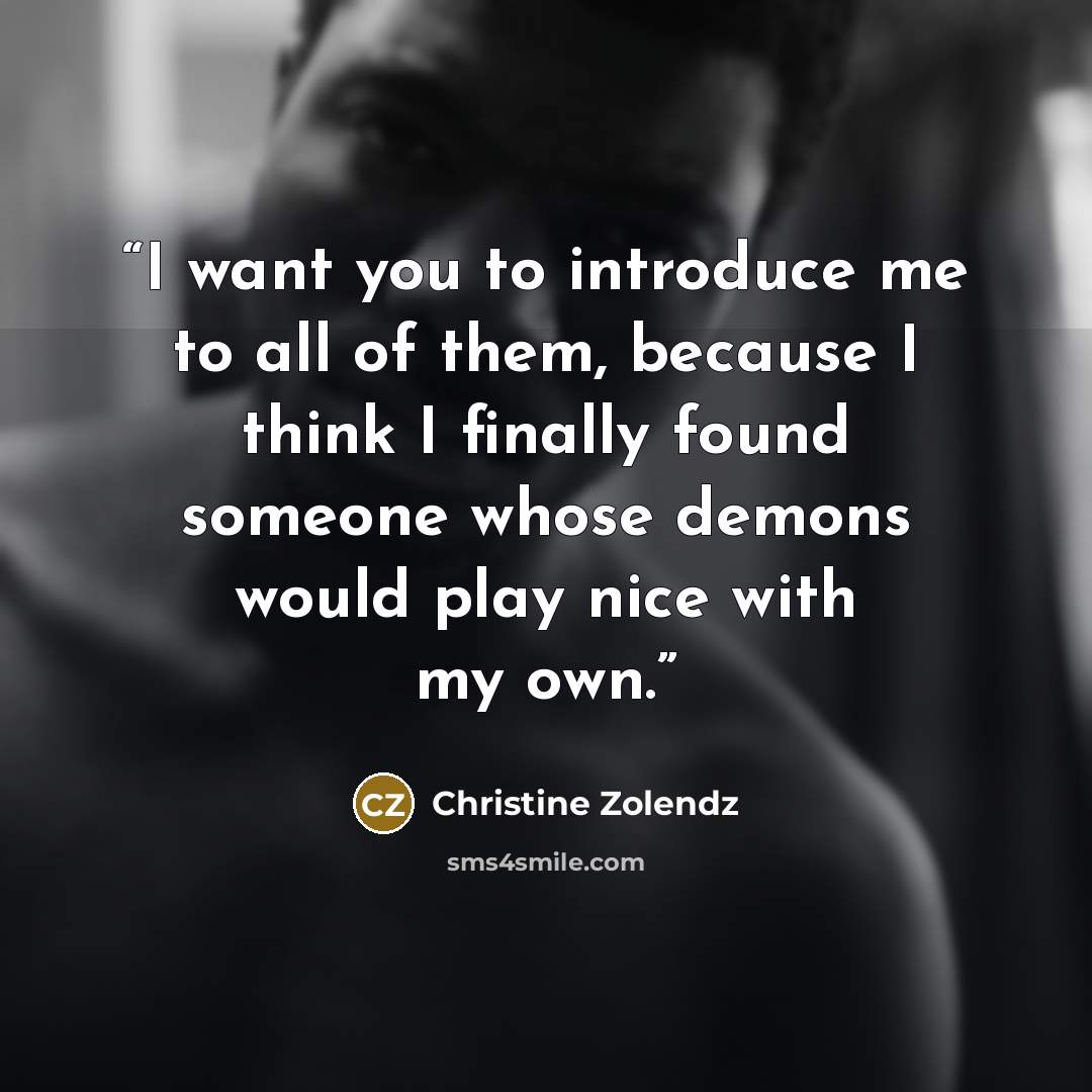 “I want you to introduce me to all of them, because I think I finally found someone whose demons would play nice with my own.” quote by Christine Zolendz