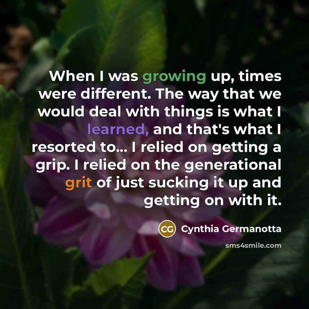 “When I was growing up, times were different. The way that we would deal with things is what I learned, and that's what I resorted to... I relied on getting a grip. I relied on the generational grit of just sucking it up and getting on with it.” quote by Cynthia Germanotta