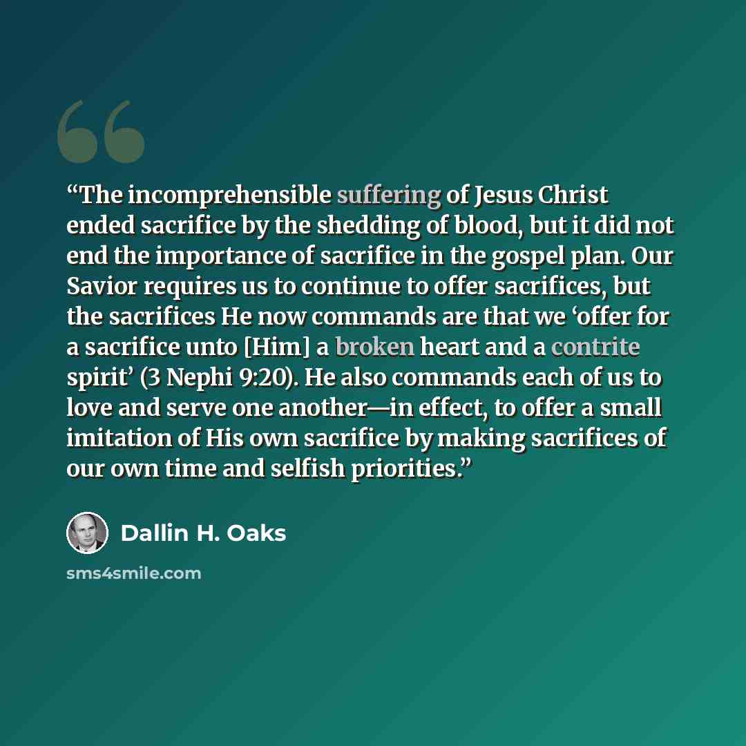 “The incomprehensible suffering of Jesus Christ ended sacrifice by the shedding of blood, but it did not end the importance of sacrifice in the gospel plan. Our Savior requires us to continue to offer sacrifices, but the sacrifices He now commands are that we ‘offer for a sacrifice unto [Him] a…” quote by Dallin H. Oaks