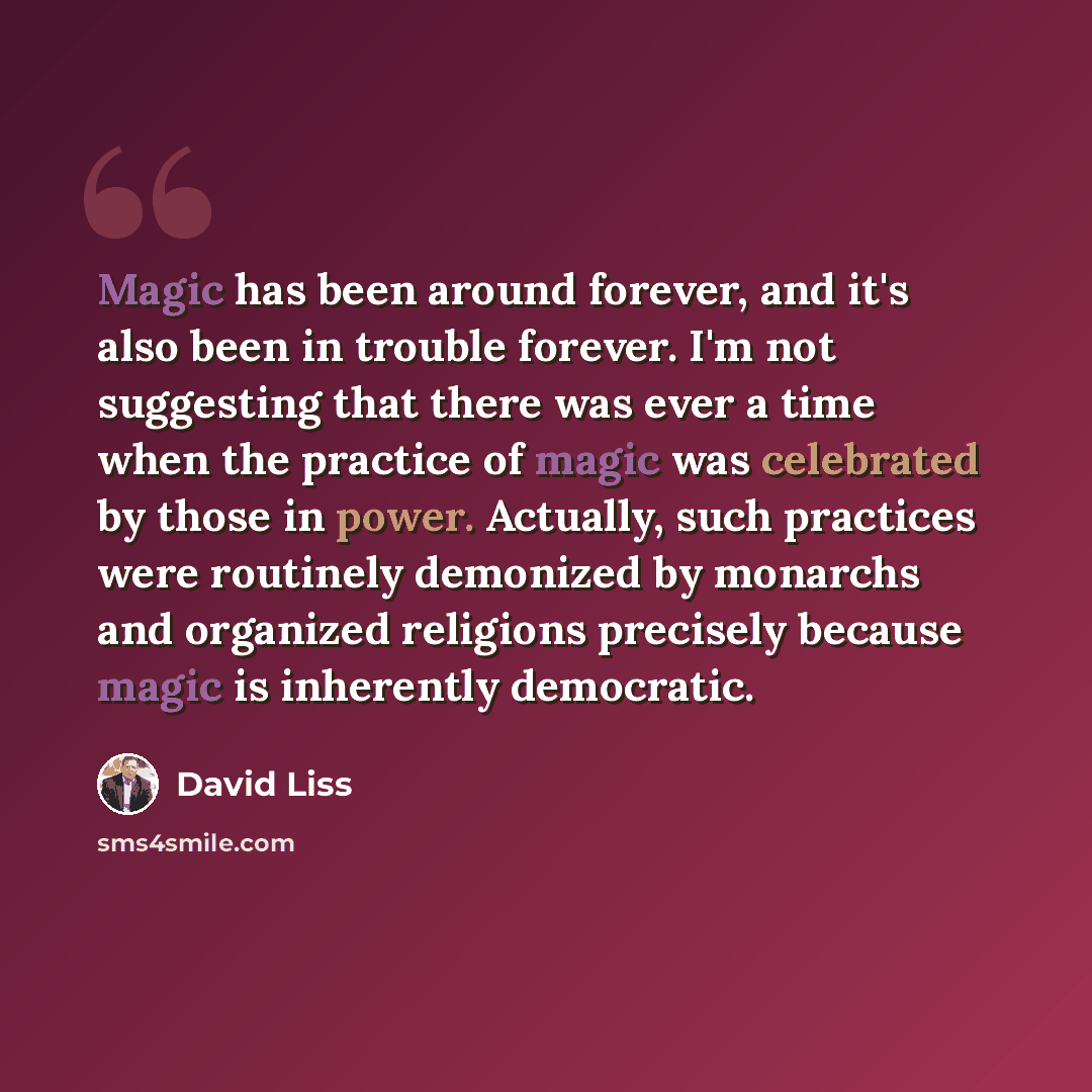 “Magic has been around forever, and it's also been in trouble forever. I'm not suggesting that there was ever a time when the practice of magic was celebrated by those in power. Actually, such practices were routinely demonized by monarchs and organized religions precisely because magic is…” quote by David Liss