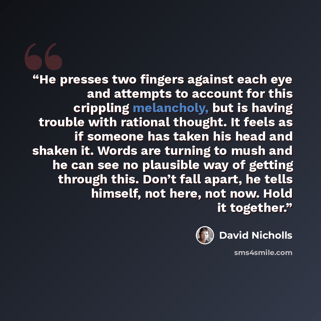 “He presses two fingers against each eye and attempts to account for this crippling melancholy, but is having trouble with rational thought. It feels as if someone has taken his head and shaken it. Words are turning to mush and he can see no plausible way of getting through this. Don’t fall apart…” quote by David Nicholls