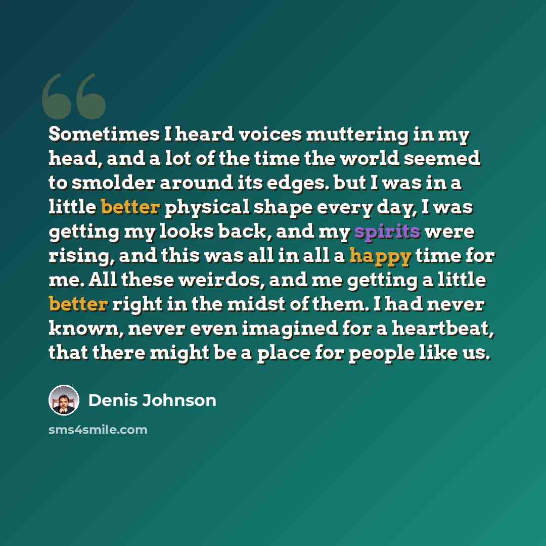“Sometimes I heard voices muttering in my head, and a lot of the time the world seemed to smolder around its edges. but I was in a little better physical shape every day, I was getting my looks back, and my spirits were rising, and this was all in all a happy time for me. All these weirdos, and me…” quote by Denis Johnson