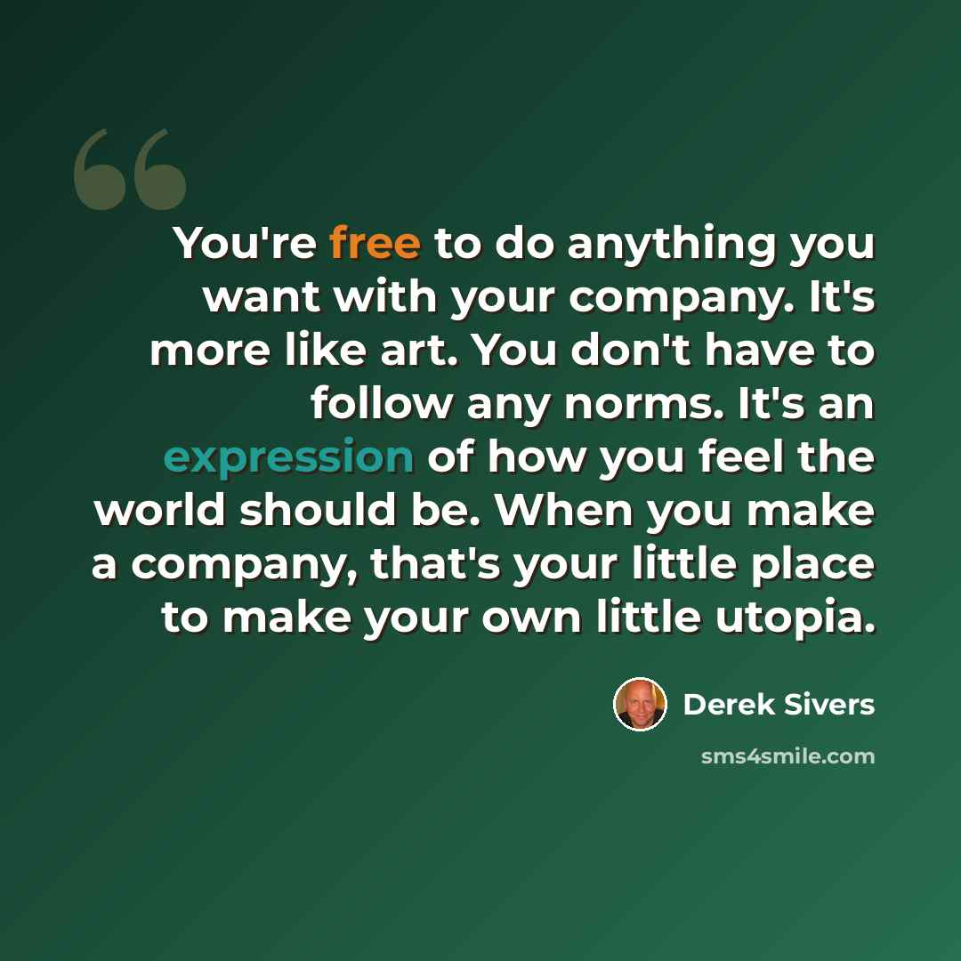 “You're free to do anything you want with your company. It's more like art. You don't have to follow any norms. It's an expression of how you feel the world should be. When you make a company, that's your little place to make your own little utopia.” quote by Derek Sivers