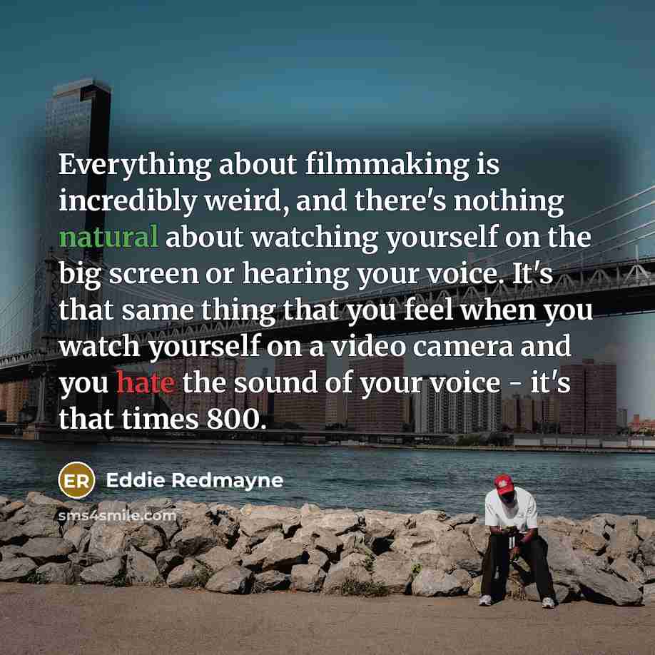 “Everything about filmmaking is incredibly weird, and there's nothing natural about watching yourself on the big screen or hearing your voice. It's that same thing that you feel when you watch yourself on a video camera and you hate the sound of your voice - it's that times 800.” quote by Eddie Redmayne