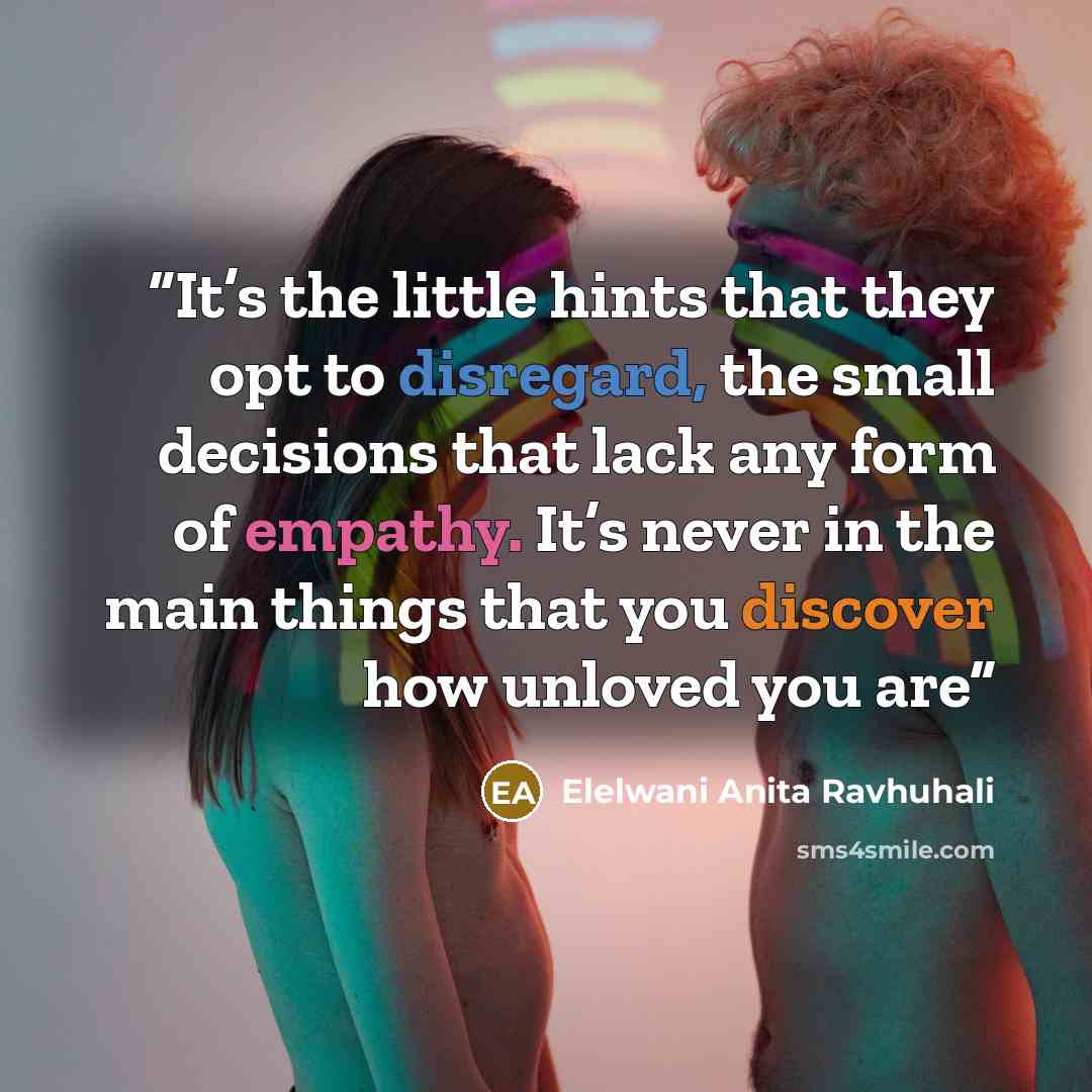 “It’s the little hints that they opt to disregard, the small decisions that lack any form of empathy. It’s never in the main things that you discover how unloved you are” quote by Elelwani Anita Ravhuhali