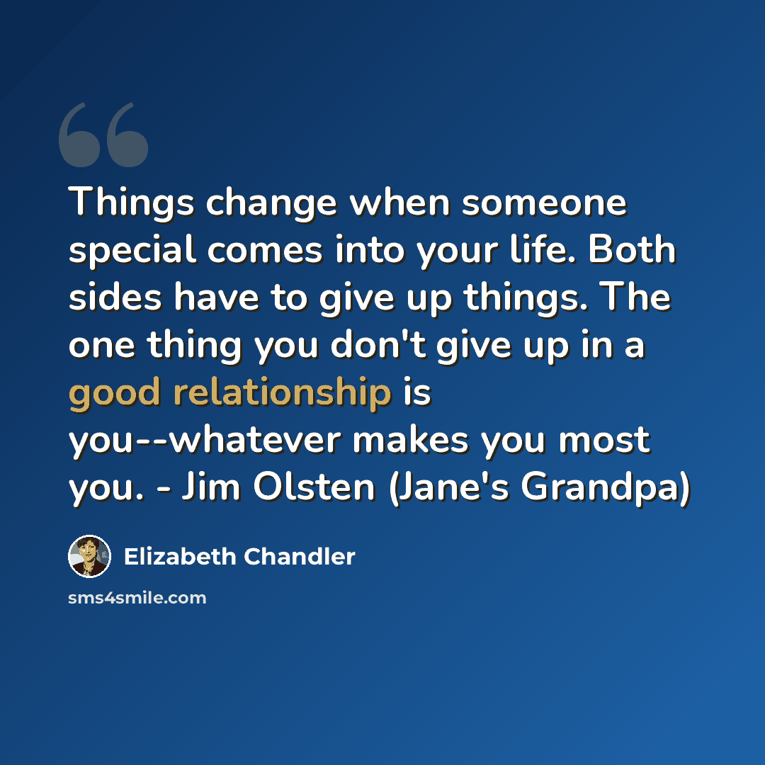 “Things change when someone special comes into your life. Both sides have to give up things. The one thing you don't give up in a good relationship is you--whatever makes you most you. - Jim Olsten (Jane's Grandpa)” quote by Elizabeth Chandler