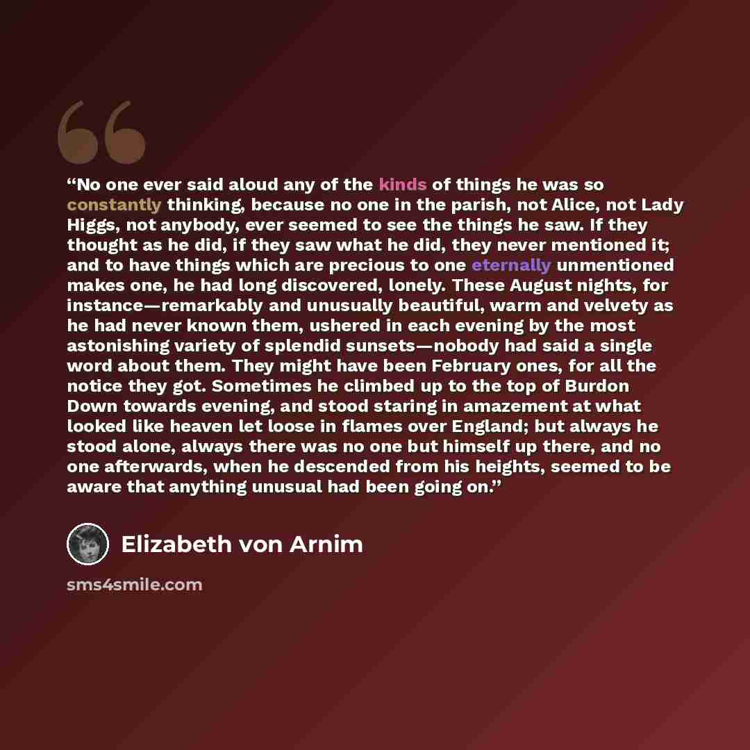 “No one ever said aloud any of the kinds of things he was so constantly thinking, because no one in the parish, not Alice, not Lady Higgs, not anybody, ever seemed to see the things he saw. If they thought as he did, if they saw what he did, they never mentioned it; and to have things which are…” quote by Elizabeth von Arnim