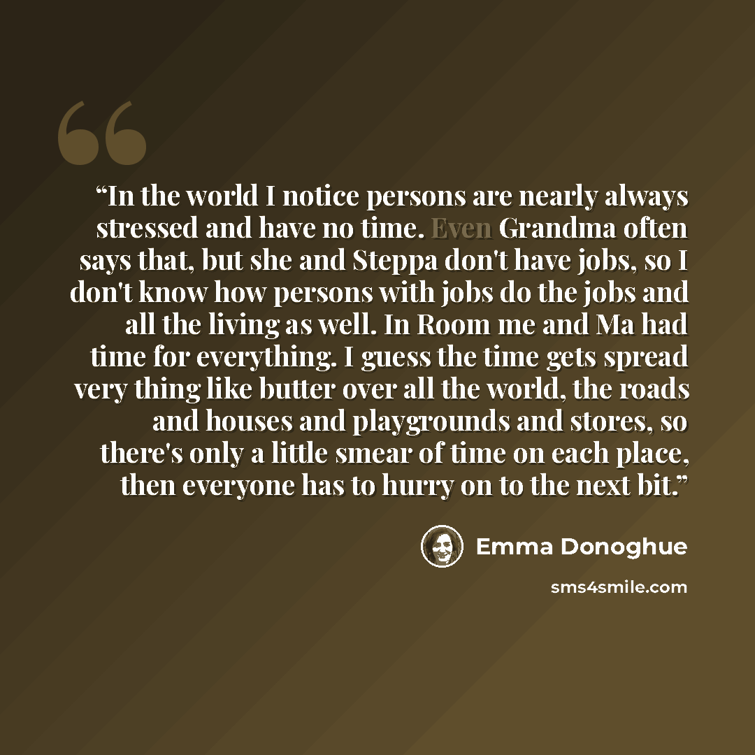 “In the world I notice persons are nearly always stressed and have no time. Even Grandma often says that, but she and Steppa don't have jobs, so I don't know how persons with jobs do the jobs and all the living as well. In Room me and Ma had time for everything. I guess the time gets spread very…” quote by Emma Donoghue