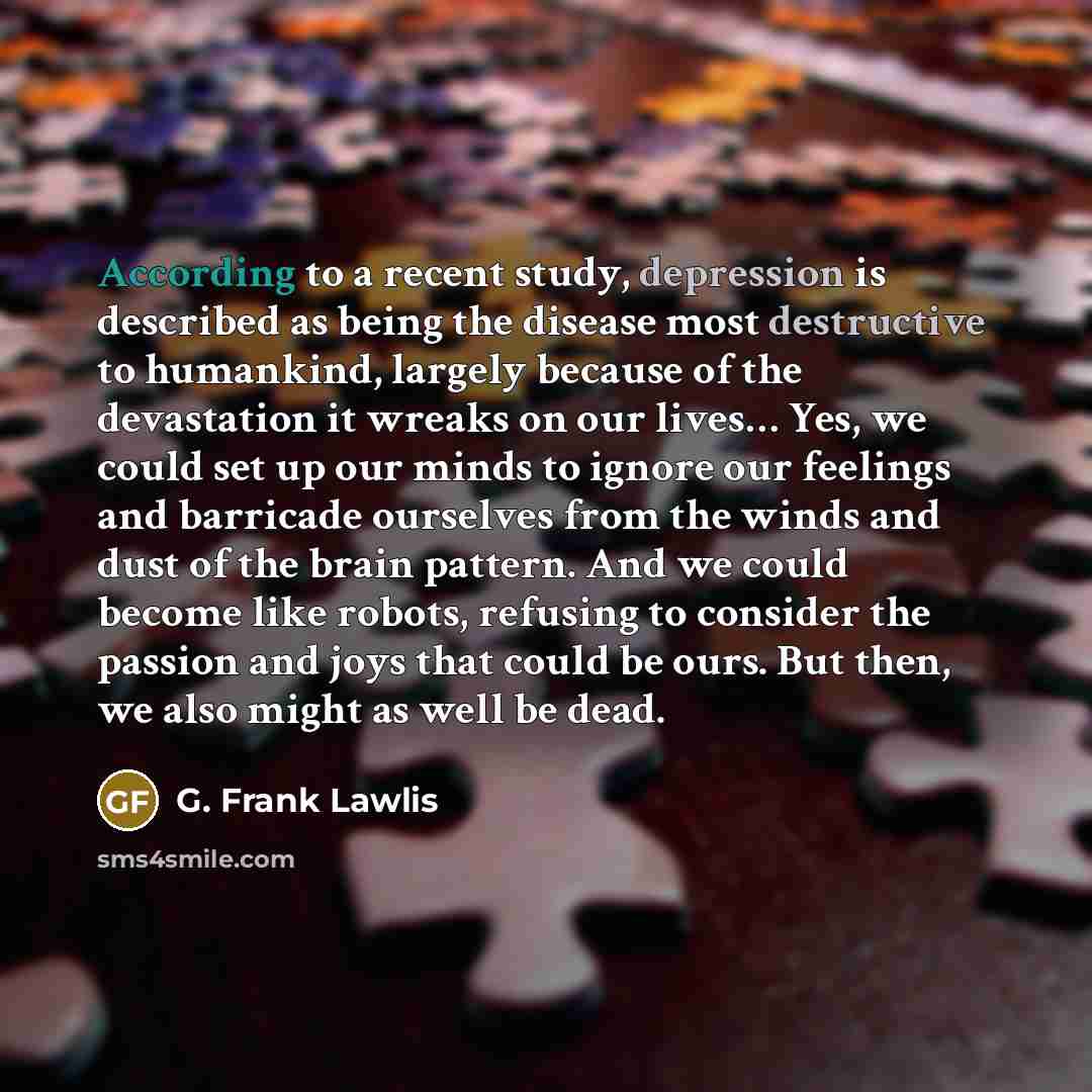 “According to a recent study, depression is described as being the disease most destructive to humankind, largely because of the devastation it wreaks on our lives… Yes, we could set up our minds to ignore our feelings and barricade ourselves from the winds and dust of the brain pattern. And we…” quote by G. Frank Lawlis