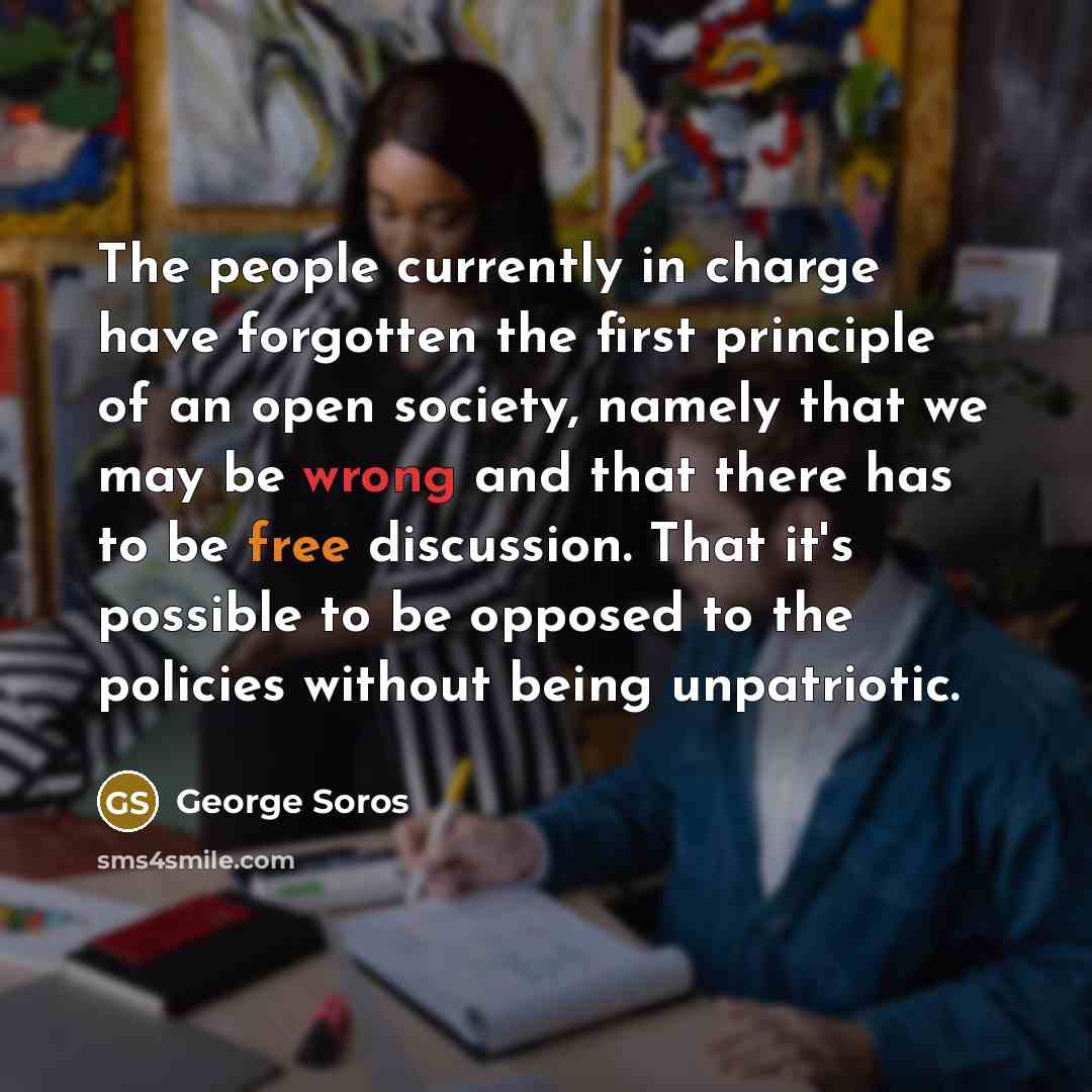 “The people currently in charge have forgotten the first principle of an open society, namely that we may be wrong and that there has to be free discussion. That it's possible to be opposed to the policies without being unpatriotic.” quote by George Soros