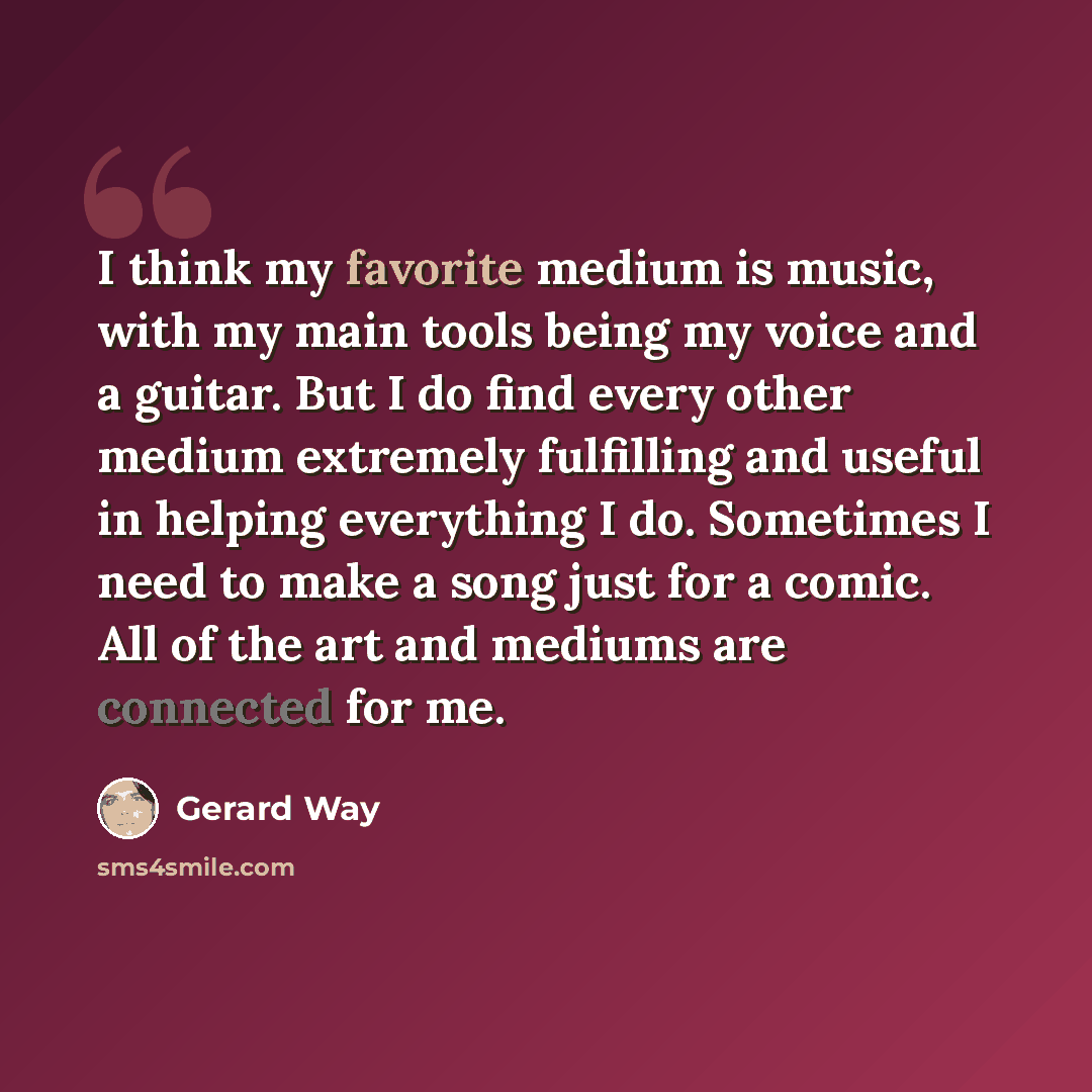 “I think my favorite medium is music, with my main tools being my voice and a guitar. But I do find every other medium extremely fulfilling and useful in helping everything I do. Sometimes I need to make a song just for a comic. All of the art and mediums are connected for me.” quote by Gerard Way