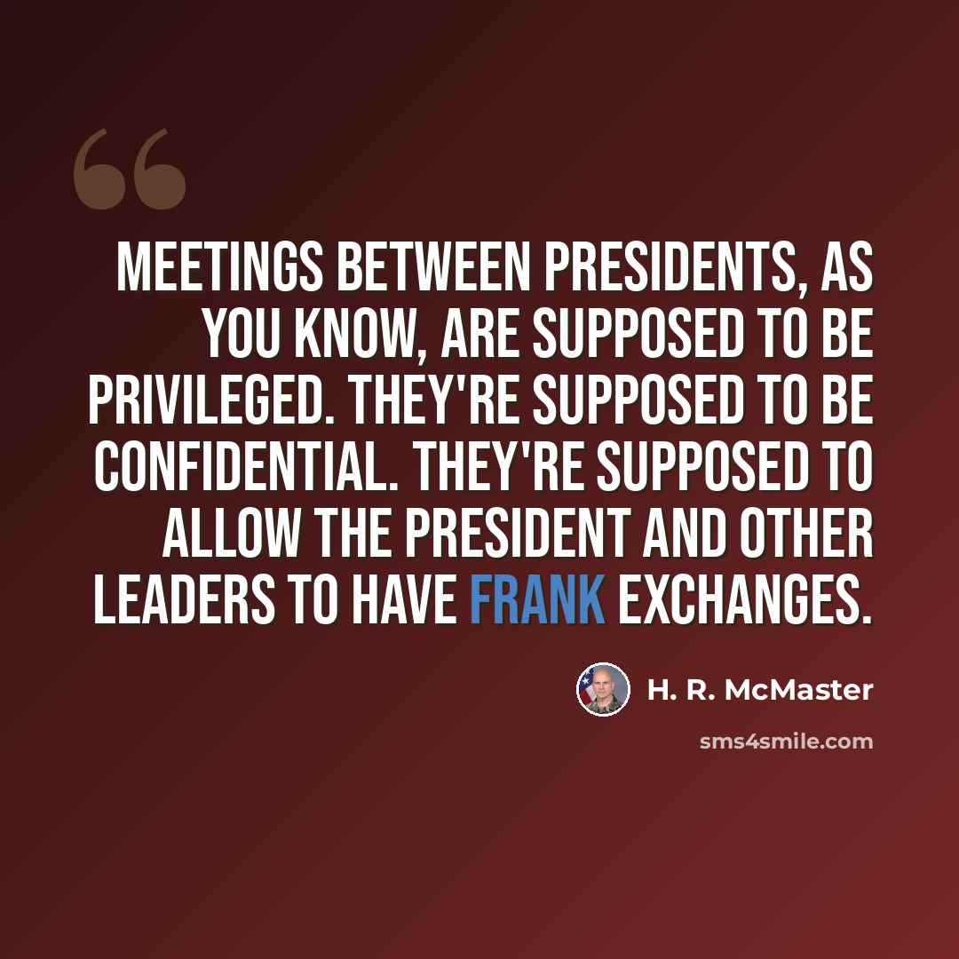 “Meetings between Presidents, as you know, are supposed to be privileged. They're supposed to be confidential. They're supposed to allow the president and other leaders to have frank exchanges.” quote by H. R. McMaster