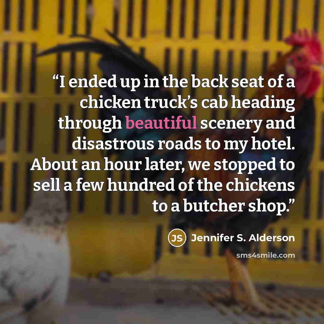“I ended up in the back seat of a chicken truck’s cab heading through beautiful scenery and disastrous roads to my hotel. About an hour later, we stopped to sell a few hundred of the chickens to a butcher shop.” quote by Jennifer S. Alderson