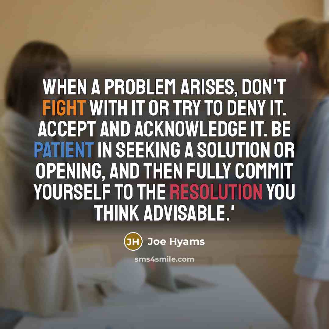 “When a problem arises, don't fight with it or try to deny it. Accept and acknowledge it. Be patient in seeking a solution or opening, and then fully commit yourself to the resolution you think advisable.'” quote by Joe Hyams