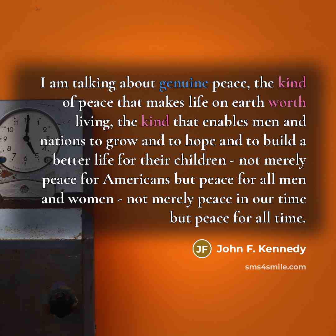 “I am talking about genuine peace, the kind of peace that makes life on earth worth living, the kind that enables men and nations to grow and to hope and to build a better life for their children - not merely peace for Americans but peace for all men and women - not merely peace in our time but…” quote by John F. Kennedy