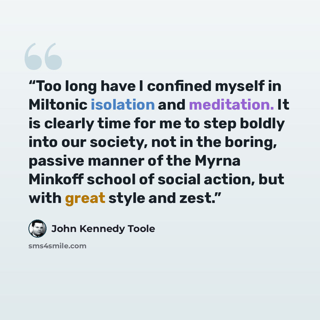 “Too long have I confined myself in Miltonic isolation and meditation. It is clearly time for me to step boldly into our society, not in the boring, passive manner of the Myrna Minkoff school of social action, but with great style and zest.” quote by John Kennedy Toole