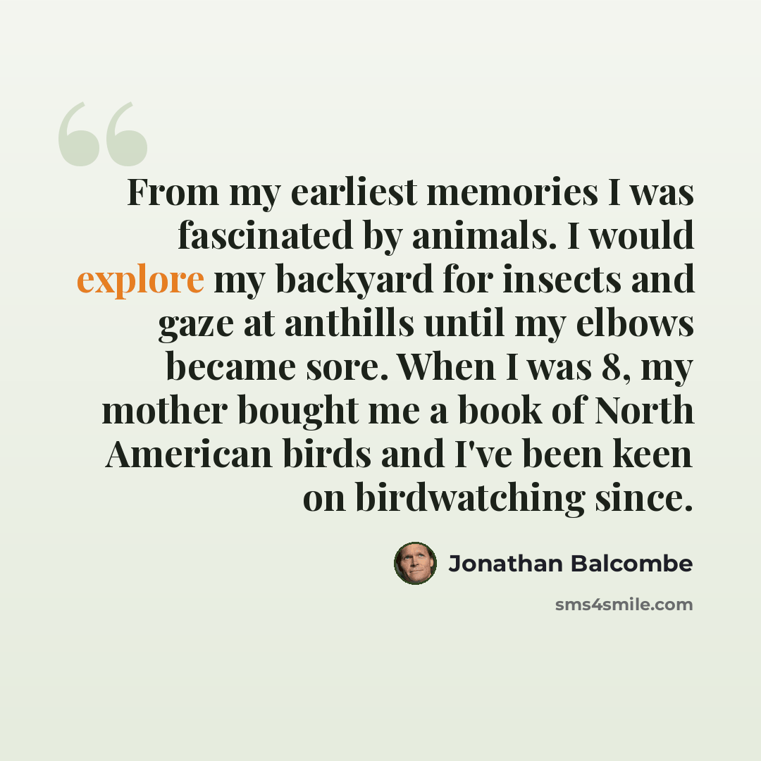 “From my earliest memories I was fascinated by animals. I would explore my backyard for insects and gaze at anthills until my elbows became sore. When I was 8, my mother bought me a book of North American birds and I've been keen on birdwatching since.” quote by Jonathan Balcombe