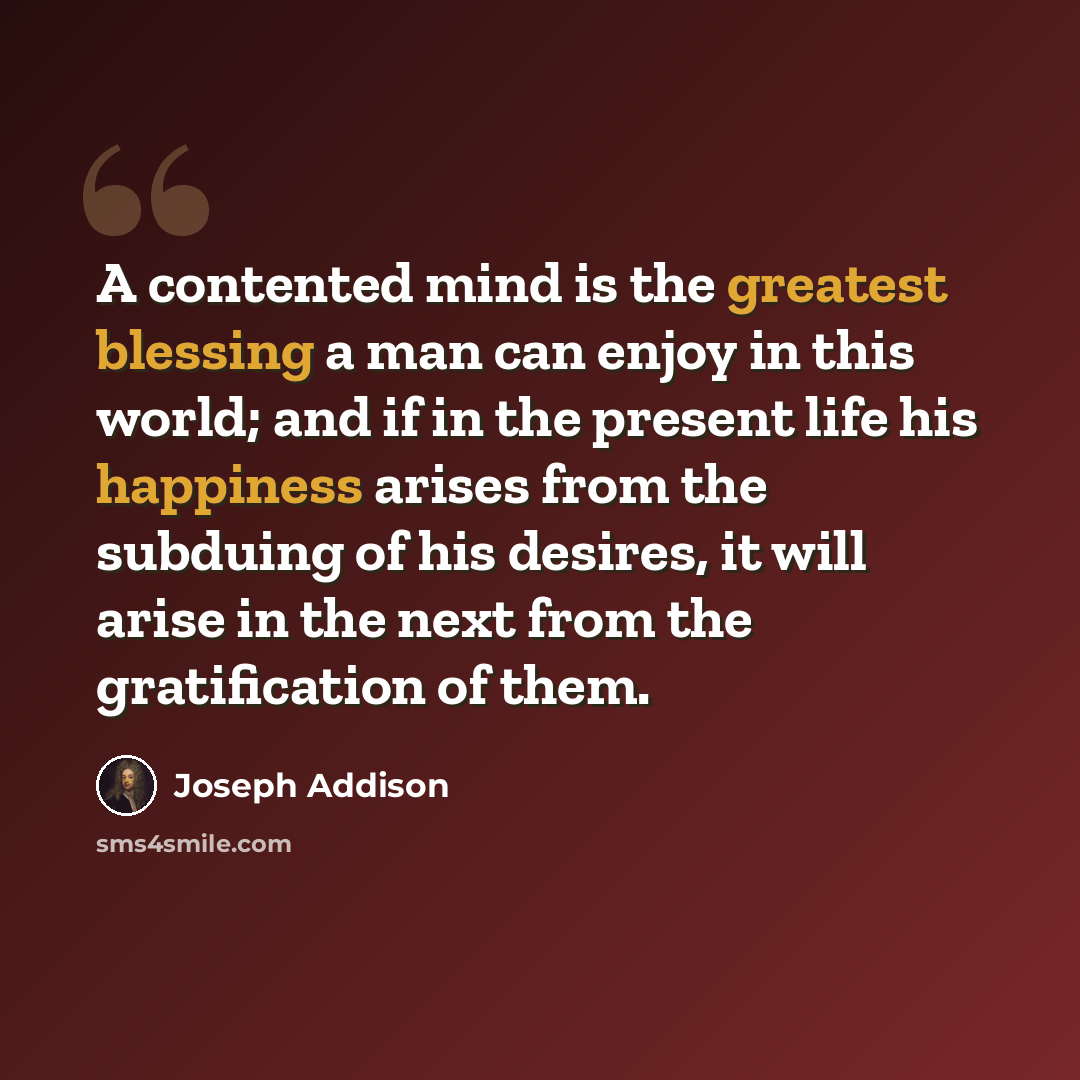 “A contented mind is the greatest blessing a man can enjoy in this world; and if in the present life his happiness arises from the subduing of his desires, it will arise in the next from the gratification of them.” quote by Joseph Addison