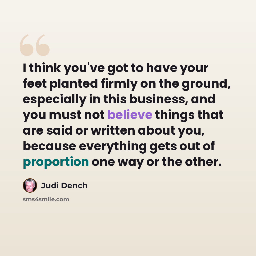 “I think you've got to have your feet planted firmly on the ground, especially in this business, and you must not believe things that are said or written about you, because everything gets out of proportion one way or the other.” quote by Judi Dench